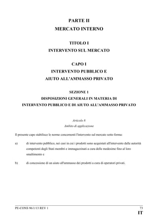 PARTE II
MERCATO INTERNO
TITOLO I
INTERVENTO SUL MERCATO
CAPO I
INTERVENTO PUBBLICO E
AIUTO ALL'AMMASSO PRIVATO
SEZIONE 1
DISPOSIZIONI GENERALI IN MATERIA DI
INTERVENTO PUBBLICO E DI AIUTO ALL'AMMASSO PRIVATO

Articolo 8
Ambito di applicazione
Il presente capo stabilisce le norme concernenti l'intervento sul mercato sotto forma:
a)

di intervento pubblico, nei casi in cui i prodotti sono acquistati all'intervento dalle autorità
competenti degli Stati membri e immagazzinati a cura delle medesime fino al loro
smaltimento e

b)

di concessione di un aiuto all'ammasso dei prodotti a cura di operatori privati.

PE-CONS 96/1/13 REV 1

73

IT

 