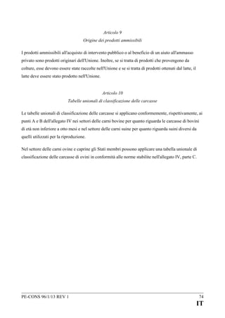 Articolo 9
Origine dei prodotti ammissibili
I prodotti ammissibili all'acquisto di intervento pubblico o al beneficio di un aiuto all'ammasso
privato sono prodotti originari dell'Unione. Inoltre, se si tratta di prodotti che provengono da
colture, esse devono essere state raccolte nell'Unione e se si tratta di prodotti ottenuti dal latte, il
latte deve essere stato prodotto nell'Unione.
Articolo 10
Tabelle unionali di classificazione delle carcasse
Le tabelle unionali di classificazione delle carcasse si applicano conformemente, rispettivamente, ai
punti A e B dell'allegato IV nei settori delle carni bovine per quanto riguarda le carcasse di bovini
di età non inferiore a otto mesi e nel settore delle carni suine per quanto riguarda suini diversi da
quelli utilizzati per la riproduzione.
Nel settore delle carni ovine e caprine gli Stati membri possono applicare una tabella unionale di
classificazione delle carcasse di ovini in conformità alle norme stabilite nell'allegato IV, parte C.

PE-CONS 96/1/13 REV 1

74

IT

 