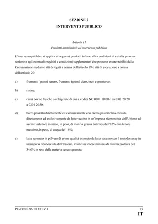 SEZIONE 2
INTERVENTO PUBBLICO

Articolo 11
Prodotti ammissibili all'intervento pubblico
L'intervento pubblico si applica ai seguenti prodotti, in base alle condizioni di cui alla presente
sezione e agli eventuali requisiti e condizioni supplementari che possono essere stabiliti dalla
Commissione mediante atti delegati a norma dell'articolo 19 e atti di esecuzione a norma
dell'articolo 20:
a)

frumento (grano) tenero, frumento (grano) duro, orzo e granturco;

b)

risone;

c)

carni bovine fresche o refrigerate di cui ai codici NC 0201 10 00 e da 0201 20 20
a 0201 20 50;

d)

burro prodotto direttamente ed esclusivamente con crema pastorizzata ottenuta
direttamente ed esclusivamente da latte vaccino in un'impresa riconosciuta dell'Unione ed
avente un tenore minimo, in peso, di materia grassa butirrica dell'82% e un tenore
massimo, in peso, di acqua del 16%;

e)

latte scremato in polvere di prima qualità, ottenuto da latte vaccino con il metodo spray in
un'impresa riconosciuta dell'Unione, avente un tenore minimo di materia proteica del
34,0% in peso della materia secca sgrassata.

PE-CONS 96/1/13 REV 1

75

IT

 