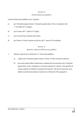 Articolo 12
Periodi d'intervento pubblico
I periodi d'intervento pubblico sono i seguenti:
a)

per il frumento (grano) tenero, il frumento (grano) duro, l'orzo e il granturco dal
1° novembre al 31 maggio;

b)

per il risone, dal 1° aprile al 31 luglio;

c)

per le carni bovine, durante tutto l'anno;

d)

per il burro e il latte scremato in polvere, dal 1° marzo al 30 settembre.
Articolo 13
Apertura e chiusura dell'intervento pubblico

1.

Durante i periodi di cui all'articolo 11, l'intervento pubblico:
a)

è aperto per il frumento (grano) tenero, il burro e il latte scremato in polvere;

b)

può essere aperto dalla Commissione, mediante atti di esecuzione, per il frumento
(grano) duro, l'orzo, il granturco e il risone (comprese le varietà o i tipi specifici di
risone), qualora lo richieda la situazione del mercato. Tali atti di esecuzione sono
adottati secondo la procedura di esame di cui all'articolo 229, paragrafo 2;

PE-CONS 96/1/13 REV 1

76

IT

 