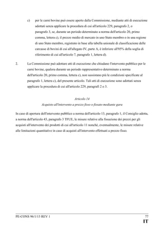c)

per le carni bovine può essere aperto dalla Commissione, mediante atti di esecuzione
adottati senza applicare la procedura di cui all'articolo 229, paragrafo 2, o
paragrafo 3, se, durante un periodo determinato a norma dell'articolo 20, primo
comma, lettera c), il prezzo medio di mercato in uno Stato membro o in una regione
di uno Stato membro, registrato in base alla tabella unionale di classificazione delle
carcasse di bovini di cui all'allegato IV, parte A, è inferiore all'85% della soglia di
riferimento di cui all'articolo 7, paragrafo 1, lettera d).

2.

La Commissione può adottare atti di esecuzione che chiudano l'intervento pubblico per le
carni bovine, qualora durante un periodo rappresentativo determinato a norma
dell'articolo 20, primo comma, lettera c), non sussistano più le condizioni specificate al
paragrafo 1, lettera c), del presente articolo. Tali atti di esecuzione sono adottati senza
applicare la procedura di cui all'articolo 229, paragrafi 2 o 3.
Articolo 14
Acquisto all'intervento a prezzo fisso o fissato mediante gara

In caso di apertura dell'intervento pubblico a norma dell'articolo 13, paragrafo 1, il Consiglio adotta,
a norma dell'articolo 43, paragrafo 3 TFUE, le misure relative alla fissazione dei prezzi per gli
acquisti all'intervento dei prodotti di cui all'articolo 11 nonché, eventualmente, le misure relative
alle limitazioni quantitative in caso di acquisti all'intervento effettuati a prezzo fisso.

PE-CONS 96/1/13 REV 1

77

IT

 