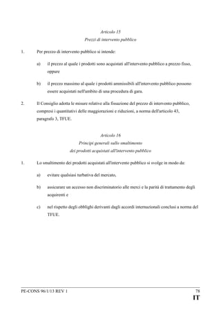 Articolo 15
Prezzi di intervento pubblico
1.

Per prezzo di intervento pubblico si intende:
a)

il prezzo al quale i prodotti sono acquistati all'intervento pubblico a prezzo fisso,
oppure

b)

il prezzo massimo al quale i prodotti ammissibili all'intervento pubblico possono
essere acquistati nell'ambito di una procedura di gara.

2.

Il Consiglio adotta le misure relative alla fissazione del prezzo di intervento pubblico,
compresi i quantitativi delle maggiorazioni e riduzioni, a norma dell'articolo 43,
paragrafo 3, TFUE.
Articolo 16
Principi generali sullo smaltimento
dei prodotti acquistati all'intervento pubblico

1.

Lo smaltimento dei prodotti acquistati all'intervento pubblico si svolge in modo da:
a)

evitare qualsiasi turbativa del mercato,

b)

assicurare un accesso non discriminatorio alle merci e la parità di trattamento degli
acquirenti e

c)

nel rispetto degli obblighi derivanti dagli accordi internazionali conclusi a norma del
TFUE.

PE-CONS 96/1/13 REV 1

78

IT

 