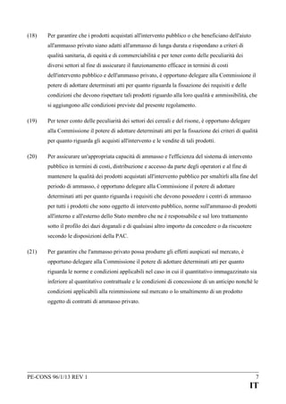 (18)

Per garantire che i prodotti acquistati all'intervento pubblico o che beneficiano dell'aiuto
all'ammasso privato siano adatti all'ammasso di lunga durata e rispondano a criteri di
qualità sanitaria, di equità e di commerciabilità e per tener conto delle peculiarità dei
diversi settori al fine di assicurare il funzionamento efficace in termini di costi
dell'intervento pubblico e dell'ammasso privato, è opportuno delegare alla Commissione il
potere di adottare determinati atti per quanto riguarda la fissazione dei requisiti e delle
condizioni che devono rispettare tali prodotti riguardo alla loro qualità e ammissibilità, che
si aggiungono alle condizioni previste dal presente regolamento.

(19)

Per tener conto delle peculiarità dei settori dei cereali e del risone, è opportuno delegare
alla Commissione il potere di adottare determinati atti per la fissazione dei criteri di qualità
per quanto riguarda gli acquisti all'intervento e le vendite di tali prodotti.

(20)

Per assicurare un'appropriata capacità di ammasso e l'efficienza del sistema di intervento
pubblico in termini di costi, distribuzione e accesso da parte degli operatori e al fine di
mantenere la qualità dei prodotti acquistati all'intervento pubblico per smaltirli alla fine del
periodo di ammasso, è opportuno delegare alla Commissione il potere di adottare
determinati atti per quanto riguarda i requisiti che devono possedere i centri di ammasso
per tutti i prodotti che sono oggetto di intervento pubblico, norme sull'ammasso di prodotti
all'interno e all'esterno dello Stato membro che ne è responsabile e sul loro trattamento
sotto il profilo dei dazi doganali e di qualsiasi altro importo da concedere o da riscuotere
secondo le disposizioni della PAC.

(21)

Per garantire che l'ammasso privato possa produrre gli effetti auspicati sul mercato, è
opportuno delegare alla Commissione il potere di adottare determinati atti per quanto
riguarda le norme e condizioni applicabili nel caso in cui il quantitativo immagazzinato sia
inferiore al quantitativo contrattuale e le condizioni di concessione di un anticipo nonché le
condizioni applicabili alla reimmissione sul mercato o lo smaltimento di un prodotto
oggetto di contratti di ammasso privato.

PE-CONS 96/1/13 REV 1

7

IT

 