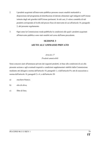 2.

I prodotti acquistati all'intervento pubblico possono essere smaltiti mettendoli a
disposizione del programma di distribuzione di derrate alimentari agli indigenti nell'Unione
istituito dagli atti giuridici dell'Unione pertinenti. In tali casi, il valore contabile di tali
prodotti corrisponde al livello del prezzo fisso di intervento di cui all'articolo 14, paragrafo
2, del presente regolamento.

3.

Ogni anno la Commissione rende pubbliche le condizioni alle quali i prodotti acquistati
all'intervento pubblico sono stati smaltiti nel corso dell'anno precedente.

SEZIONE 3
AIUTO ALL'AMMASSO PRIVATO

Articolo 17
Prodotti ammissibili
Sono concessi aiuti all'ammasso privato dei seguenti prodotti, in base alle condizioni di cui alla
presente sezione e agli eventuali requisiti e condizioni supplementari stabiliti dalla Commissione
mediante atti delegati a norma dell'articolo 18, paragrafo 1, o dell'articolo19 e atti di esecuzione a
norma dell'articolo 18, paragrafi 2 o 4, o dell'articolo 20:
a)

zucchero bianco;

b)

olio di oliva;

c)

fibre di lino;

PE-CONS 96/1/13 REV 1

79

IT

 