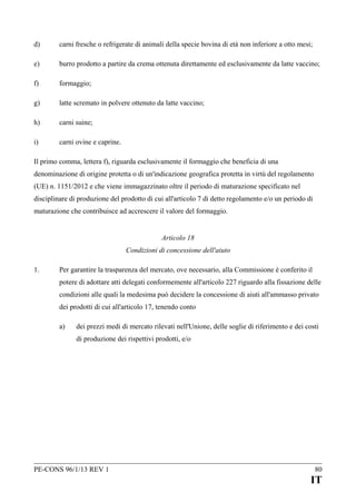 d)

carni fresche o refrigerate di animali della specie bovina di età non inferiore a otto mesi;

e)

burro prodotto a partire da crema ottenuta direttamente ed esclusivamente da latte vaccino;

f)

formaggio;

g)

latte scremato in polvere ottenuto da latte vaccino;

h)

carni suine;

i)

carni ovine e caprine.

Il primo comma, lettera f), riguarda esclusivamente il formaggio che beneficia di una
denominazione di origine protetta o di un'indicazione geografica protetta in virtù del regolamento
(UE) n. 1151/2012 e che viene immagazzinato oltre il periodo di maturazione specificato nel
disciplinare di produzione del prodotto di cui all'articolo 7 di detto regolamento e/o un periodo di
maturazione che contribuisce ad accrescere il valore del formaggio.
Articolo 18
Condizioni di concessione dell'aiuto
1.

Per garantire la trasparenza del mercato, ove necessario, alla Commissione è conferito il
potere di adottare atti delegati conformemente all'articolo 227 riguardo alla fissazione delle
condizioni alle quali la medesima può decidere la concessione di aiuti all'ammasso privato
dei prodotti di cui all'articolo 17, tenendo conto
a)

dei prezzi medi di mercato rilevati nell'Unione, delle soglie di riferimento e dei costi
di produzione dei rispettivi prodotti, e/o

PE-CONS 96/1/13 REV 1

80

IT

 