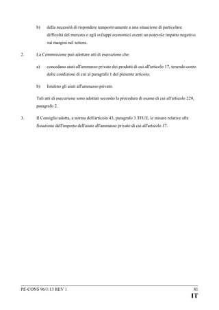 b)

della necessità di rispondere tempestivamente a una situazione di particolare
difficoltà del mercato o agli sviluppi economici aventi un notevole impatto negativo
sui margini nel settore.

2.

La Commissione può adottare atti di esecuzione che:
a)

concedano aiuti all'ammasso privato dei prodotti di cui all'articolo 17, tenendo conto
delle condizioni di cui al paragrafo 1 del presente articolo;

b)

limitino gli aiuti all'ammasso privato.

Tali atti di esecuzione sono adottati secondo la procedura di esame di cui all'articolo 229,
paragrafo 2.
3.

Il Consiglio adotta, a norma dell'articolo 43, paragrafo 3 TFUE, le misure relative alla
fissazione dell'importo dell'aiuto all'ammasso privato di cui all'articolo 17.

PE-CONS 96/1/13 REV 1

81

IT

 