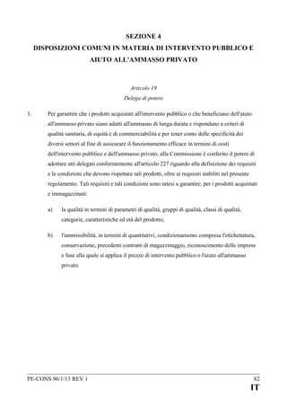 SEZIONE 4
DISPOSIZIONI COMUNI IN MATERIA DI INTERVENTO PUBBLICO E
AIUTO ALL'AMMASSO PRIVATO

Articolo 19
Delega di potere
1.

Per garantire che i prodotti acquistati all'intervento pubblico o che beneficiano dell'aiuto
all'ammasso privato siano adatti all'ammasso di lunga durata e rispondano a criteri di
qualità sanitaria, di equità e di commerciabilità e per tener conto delle specificità dei
diversi settori al fine di assicurare il funzionamento efficace in termini di costi
dell'intervento pubblico e dell'ammasso privato, alla Commissione è conferito il potere di
adottare atti delegati conformemente all'articolo 227 riguardo alla definizione dei requisiti
e le condizioni che devono rispettare tali prodotti, oltre ai requisiti stabiliti nel presente
regolamento. Tali requisiti e tali condizioni sono intesi a garantire, per i prodotti acquistati
e immagazzinati:
a)

la qualità in termini di parametri di qualità, gruppi di qualità, classi di qualità,
categorie, caratteristiche ed età del prodotto;

b)

l'ammissibilità, in termini di quantitativi, condizionamento compresa l'etichettatura,
conservazione, precedenti contratti di magazzinaggio, riconoscimento delle imprese
e fase alla quale si applica il prezzo di intervento pubblico o l'aiuto all'ammasso
privato.

PE-CONS 96/1/13 REV 1

82

IT

 