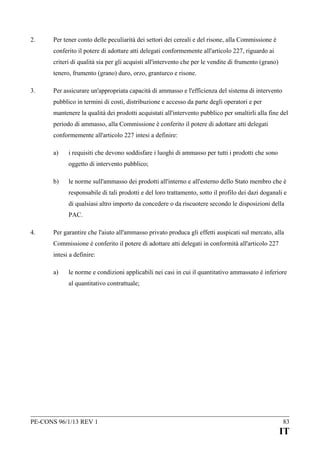 2.

Per tener conto delle peculiarità dei settori dei cereali e del risone, alla Commissione è
conferito il potere di adottare atti delegati conformemente all'articolo 227, riguardo ai
criteri di qualità sia per gli acquisti all'intervento che per le vendite di frumento (grano)
tenero, frumento (grano) duro, orzo, granturco e risone.

3.

Per assicurare un'appropriata capacità di ammasso e l'efficienza del sistema di intervento
pubblico in termini di costi, distribuzione e accesso da parte degli operatori e per
mantenere la qualità dei prodotti acquistati all'intervento pubblico per smaltirli alla fine del
periodo di ammasso, alla Commissione è conferito il potere di adottare atti delegati
conformemente all'articolo 227 intesi a definire:
a)

i requisiti che devono soddisfare i luoghi di ammasso per tutti i prodotti che sono
oggetto di intervento pubblico;

b)

le norme sull'ammasso dei prodotti all'interno e all'esterno dello Stato membro che è
responsabile di tali prodotti e del loro trattamento, sotto il profilo dei dazi doganali e
di qualsiasi altro importo da concedere o da riscuotere secondo le disposizioni della
PAC.

4.

Per garantire che l'aiuto all'ammasso privato produca gli effetti auspicati sul mercato, alla
Commissione è conferito il potere di adottare atti delegati in conformità all'articolo 227
intesi a definire:
a)

le norme e condizioni applicabili nei casi in cui il quantitativo ammassato è inferiore
al quantitativo contrattuale;

PE-CONS 96/1/13 REV 1

83

IT

 