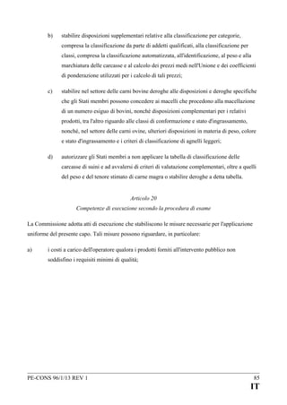 b)

stabilire disposizioni supplementari relative alla classificazione per categorie,
compresa la classificazione da parte di addetti qualificati, alla classificazione per
classi, compresa la classificazione automatizzata, all'identificazione, al peso e alla
marchiatura delle carcasse e al calcolo dei prezzi medi nell'Unione e dei coefficienti
di ponderazione utilizzati per i calcolo di tali prezzi;

c)

stabilire nel settore delle carni bovine deroghe alle disposizioni e deroghe specifiche
che gli Stati membri possono concedere ai macelli che procedono alla macellazione
di un numero esiguo di bovini, nonché disposizioni complementari per i relativi
prodotti, tra l'altro riguardo alle classi di conformazione e stato d'ingrassamento,
nonché, nel settore delle carni ovine, ulteriori disposizioni in materia di peso, colore
e stato d'ingrassamento e i criteri di classificazione di agnelli leggeri;

d)

autorizzare gli Stati membri a non applicare la tabella di classificazione delle
carcasse di suini e ad avvalersi di criteri di valutazione complementari, oltre a quelli
del peso e del tenore stimato di carne magra o stabilire deroghe a detta tabella.
Articolo 20
Competenze di esecuzione secondo la procedura di esame

La Commissione adotta atti di esecuzione che stabiliscono le misure necessarie per l'applicazione
uniforme del presente capo. Tali misure possono riguardare, in particolare:
a)

i costi a carico dell'operatore qualora i prodotti forniti all'intervento pubblico non
soddisfino i requisiti minimi di qualità;

PE-CONS 96/1/13 REV 1

85

IT

 