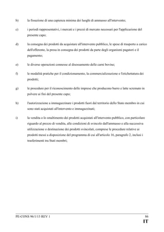 b)

la fissazione di una capienza minima dei luoghi di ammasso all'intervento;

c)

i periodi rappresentativi, i mercati e i prezzi di mercato necessari per l'applicazione del
presente capo;

d)

la consegna dei prodotti da acquistare all'intervento pubblico, le spese di trasporto a carico
dell'offerente, la presa in consegna dei prodotti da parte degli organismi pagatori e il
pagamento;

e)

le diverse operazioni connesse al disossamento delle carni bovine;

f)

le modalità pratiche per il condizionamento, la commercializzazione e l'etichettatura dei
prodotti;

g)

le procedure per il riconoscimento delle imprese che producono burro e latte scremato in
polvere ai fini del presente capo;

h)

l'autorizzazione a immagazzinare i prodotti fuori dal territorio dello Stato membro in cui
sono stati acquistati all'intervento e immagazzinati;

i)

la vendita o lo smaltimento dei prodotti acquistati all'intervento pubblico, con particolare
riguardo al prezzo di vendita, alle condizioni di svincolo dall'ammasso e alla successiva
utilizzazione o destinazione dei prodotti svincolati, comprese le procedure relative ai
prodotti messi a disposizione del programma di cui all'articolo 16, paragrafo 2, inclusi i
trasferimenti tra Stati membri;

PE-CONS 96/1/13 REV 1

86

IT

 