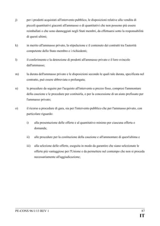 j)

per i prodotti acquistati all'intervento pubblico, le disposizioni relative alla vendita di
piccoli quantitativi giacenti all'ammasso o di quantitativi che non possono più essere
reimballati o che sono danneggiati negli Stati membri, da effettuarsi sotto la responsabilità
di questi ultimi;

k)

in merito all'ammasso privato, la stipulazione e il contenuto dei contratti tra l'autorità
competente dello Stato membro e i richiedenti;

l)

il conferimento e la detenzione di prodotti all'ammasso privato e il loro svincolo
dall'ammasso;

m)

la durata dell'ammasso privato e le disposizioni secondo le quali tale durata, specificata nel
contratto, può essere abbreviata o prolungata;

n)

le procedure da seguire per l'acquisto all'intervento a prezzo fisso, compresi l'ammontare
della cauzione e le procedure per costituirla, o per la concessione di un aiuto prefissato per
l'ammasso privato;

o)

il ricorso a procedure di gara, sia per l'intervento pubblico che per l'ammasso privato, con
particolare riguardo:
i)

alla presentazione delle offerte e al quantitativo minimo per ciascuna offerta o
domanda;

ii)

alle procedure per la costituzione della cauzione e all'ammontare di quest'ultima e

iii)

alla selezione delle offerte, eseguita in modo da garantire che siano selezionate le
offerte più vantaggiose per l'Unione e da permettere nel contempo che non si proceda
necessariamente all'aggiudicazione;

PE-CONS 96/1/13 REV 1

87

IT

 
