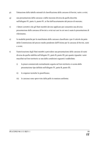 p)

l'attuazione delle tabelle unionali di classificazione delle carcasse di bovini, suini e ovini;

q)

una presentazione delle carcasse e delle mezzene diversa da quella descritta
nell'allegato IV, parte A, punto IV, ai fini dell'accertamento del prezzo di mercato;

r)

i fattori correttivi che gli Stati membri devono applicare per consentire una diversa
presentazione delle carcasse di bovini e ovini nei casi in cui non è usata la presentazione di
riferimento;

s)

le modalità pratiche per la marchiatura delle carcasse classificate e per il calcolo da parte
della Commissione del prezzo medio ponderato dell'Unione per le carcasse di bovini, suini
e ovini;

t)

l'autorizzazione degli Stati membri a prevedere una presentazione delle carcasse di suini
diversa da quella stabilita nell'allegato IV, parte B, punto III, per quanto riguarda i suini
macellati nel loro territorio se una delle condizioni seguenti è soddisfatta:
i)

la prassi commerciale normalmente seguita nel loro territorio si scosta dalla
presentazione tipo definita nell'allegato IV, parte B, punto III;

ii)

le esigenze tecniche lo giustificano;

iii)

le carcasse sono sprovviste della pelle in maniera uniforme.

PE-CONS 96/1/13 REV 1

88

IT

 