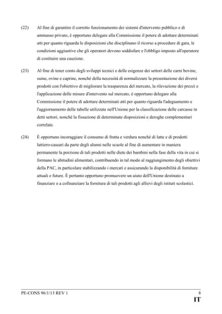 (22)

Al fine di garantire il corretto funzionamento dei sistemi d'intervento pubblico e di
ammasso privato, è opportuno delegare alla Commissione il potere di adottare determinati
atti per quanto riguarda le disposizioni che disciplinano il ricorso a procedure di gara, le
condizioni aggiuntive che gli operatori devono soddisfare e l'obbligo imposto all'operatore
di costituire una cauzione.

(23)

Al fine di tener conto degli sviluppi tecnici e delle esigenze dei settori delle carni bovine,
suine, ovine e caprine, nonché della necessità di normalizzare la presentazione dei diversi
prodotti con l'obiettivo di migliorare la trasparenza del mercato, la rilevazione dei prezzi e
l'applicazione delle misure d'intervento sul mercato, è opportuno delegare alla
Commissione il potere di adottare determinati atti per quanto riguarda l'adeguamento e
l'aggiornamento delle tabelle utilizzate nell'Unione per la classificazione delle carcasse in
detti settori, nonché la fissazione di determinate disposizioni e deroghe complementari
correlate.

(24)

È opportuno incoraggiare il consumo di frutta e verdura nonché di latte e di prodotti
lattiero-caseari da parte degli alunni nelle scuole al fine di aumentare in maniera
permanente la porzione di tali prodotti nelle diete dei bambini nella fase della vita in cui si
formano le abitudini alimentari, contribuendo in tal modo al raggiungimento degli obiettivi
della PAC, in particolare stabilizzando i mercati e assicurando la disponibilità di forniture
attuali e future. È pertanto opportuno promuovere un aiuto dell'Unione destinato a
finanziare o a cofinanziare la fornitura di tali prodotti agli allievi degli istituti scolastici.

PE-CONS 96/1/13 REV 1

8

IT

 
