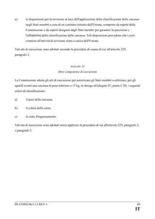 u)

le disposizioni per la revisione in loco dell'applicazione della classificazione delle carcasse
negli Stati membri a cura di un comitato istituito dall'Unione, composto da esperti della
Commissione e da esperti designati dagli Stati membri per garantire la precisione e
l'affidabilità della classificazione delle carcasse. Tali disposizioni prevedono che i costi
connessi all'attività di revisione siano a carico dell'Unione.

Tali atti di esecuzione sono adottati secondo la procedura di esame di cui all'articolo 229,
paragrafo 2.
Articolo 21
Altre competenze di esecuzione
La Commissione adotta gli atti di esecuzione per autorizzare gli Stati membri a utilizzare, per gli
agnelli aventi una carcassa di peso inferiore a 13 kg, in deroga all'allegato IV, punto C.III, i seguenti
criteri di classificazione:
a)

il peso della carcassa,

b)

il colore della carne,

c)

lo stato d'ingrassamento.

Tali atti di esecuzione sono adottati senza applicare la procedura di cui all'articolo 229, paragrafo 2,
o paragrafo 3.

PE-CONS 96/1/13 REV 1

89

IT

 