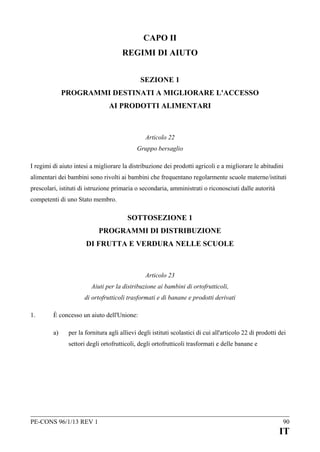 CAPO II
REGIMI DI AIUTO
SEZIONE 1
PROGRAMMI DESTINATI A MIGLIORARE L'ACCESSO
AI PRODOTTI ALIMENTARI

Articolo 22
Gruppo bersaglio
I regimi di aiuto intesi a migliorare la distribuzione dei prodotti agricoli e a migliorare le abitudini
alimentari dei bambini sono rivolti ai bambini che frequentano regolarmente scuole materne/istituti
prescolari, istituti di istruzione primaria o secondaria, amministrati o riconosciuti dalle autorità
competenti di uno Stato membro.

SOTTOSEZIONE 1
PROGRAMMI DI DISTRIBUZIONE
DI FRUTTA E VERDURA NELLE SCUOLE

Articolo 23
Aiuti per la distribuzione ai bambini di ortofrutticoli,
di ortofrutticoli trasformati e di banane e prodotti derivati
1.

È concesso un aiuto dell'Unione:
a)

per la fornitura agli allievi degli istituti scolastici di cui all'articolo 22 di prodotti dei
settori degli ortofrutticoli, degli ortofrutticoli trasformati e delle banane e

PE-CONS 96/1/13 REV 1

90

IT

 