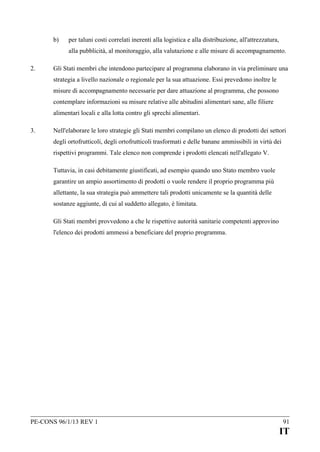 b)

per taluni costi correlati inerenti alla logistica e alla distribuzione, all'attrezzatura,
alla pubblicità, al monitoraggio, alla valutazione e alle misure di accompagnamento.

2.

Gli Stati membri che intendono partecipare al programma elaborano in via preliminare una
strategia a livello nazionale o regionale per la sua attuazione. Essi prevedono inoltre le
misure di accompagnamento necessarie per dare attuazione al programma, che possono
contemplare informazioni su misure relative alle abitudini alimentari sane, alle filiere
alimentari locali e alla lotta contro gli sprechi alimentari.

3.

Nell'elaborare le loro strategie gli Stati membri compilano un elenco di prodotti dei settori
degli ortofrutticoli, degli ortofrutticoli trasformati e delle banane ammissibili in virtù dei
rispettivi programmi. Tale elenco non comprende i prodotti elencati nell'allegato V.
Tuttavia, in casi debitamente giustificati, ad esempio quando uno Stato membro vuole
garantire un ampio assortimento di prodotti o vuole rendere il proprio programma più
allettante, la sua strategia può ammettere tali prodotti unicamente se la quantità delle
sostanze aggiunte, di cui al suddetto allegato, è limitata.
Gli Stati membri provvedono a che le rispettive autorità sanitarie competenti approvino
l'elenco dei prodotti ammessi a beneficiare del proprio programma.

PE-CONS 96/1/13 REV 1

91

IT

 