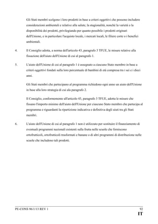 Gli Stati membri scelgono i loro prodotti in base a criteri oggettivi che possono includere
considerazioni ambientali e relative alla salute, la stagionalità, nonché la varietà o la
disponibilità dei prodotti, privilegiando per quanto possibile i prodotti originari
dell'Unione, e in particolare l'acquisto locale, i mercati locali, le filiere corte o i benefici
ambientali.
4.

Il Consiglio adotta, a norma dell'articolo 43, paragrafo 3 TFUE, le misure relative alla
fissazione dell'aiuto dell'Unione di cui al paragrafo 1.

5.

L'aiuto dell'Unione di cui al paragrafo 1 è assegnato a ciascuno Stato membro in base a
criteri oggettivi fondati sulla loro percentuale di bambini di età compresa tra i sei e i dieci
anni.
Gli Stati membri che partecipano al programma richiedono ogni anno un aiuto dell'Unione
in base alla loro strategia di cui ala paragrafo 2.
Il Consiglio, conformemente all'articolo 43, paragrafo 3 TFUE, adotta le misure che
fissano l'importo minimo dell'aiuto dell'Unione per ciascuno Stato membro che partecipa al
programma e riguardanti la ripartizione indicativa e definitiva degli aiuti tra gli Stati
membri.

6.

L'aiuto dell'Unione di cui al paragrafo 1 non è utilizzato per sostituire il finanziamento di
eventuali programmi nazionali esistenti sulla frutta nelle scuole che forniscono
ortofrutticoli, ortofrutticoli trasformati e banane o di altri programmi di distribuzione nelle
scuole che includono tali prodotti.

PE-CONS 96/1/13 REV 1

92

IT

 
