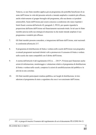 Tuttavia, se uno Stato membro applica già un programma che potrebbe beneficiare di un
aiuto dell'Unione in virtù del presente articolo e intende ampliarlo o renderlo più efficace,
anche relativamente al gruppo bersaglio del programma, alla sua durata o ai prodotti
ammissibili, l'aiuto dell'Unione può essere concesso a condizione che siano rispettati i
limiti fissati a norma dell'articolo 43, paragrafo 3, TFUE, per quanto riguarda la
proporzione dell'aiuto dell'Unione nel finanziamento nazionale totale. In tal caso lo Stato
membro precisa nella sua strategia di attuazione in che modo intende ampliare il suo
programma o renderlo più efficace.
7.

Gli Stati membri possono concedere, a integrazione dell'aiuto dell'Unione, aiuti nazionali
in conformità all'articolo 217.

8.

Il programma di distribuzione di frutta e verdura nelle scuole dell'Unione non pregiudica
eventuali programmi nazionali distinti volti a promuovere il consumo di frutta e verdura
nelle scuole che siano compatibili con il diritto dell'Unione.

9.

A norma dell'articolo 6 del regolamento (UE) n. …/2013*, l'Unione può finanziare anche
azioni di informazione, monitoraggio e valutazione relative al programma di distribuzione
di frutta e verdura nelle scuole, comprese le azioni di sensibilizzazione del pubblico e le
attività in rete correlate.

10.

Gli Stati membri partecipanti rendono pubblica, nei luoghi di distribuzione, la loro
adesione al programma di aiuto e segnalano che esso è sovvenzionato dall'Unione.

*

GU: si prega di inserire il numero del regolamento di cui al documento PE-CONS 94-13.

PE-CONS 96/1/13 REV 1

93

IT

 