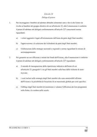 Articolo 24
Delega di potere
1.

Per incoraggiare i bambini ad adottare abitudini alimentari sane e far sì che l'aiuto sia
rivolto ai bambini del gruppo obiettivo di cui all'articolo 22, alla Commissione è conferito
il potere di adottare atti delegati conformemente all'articolo 227 concernenti norme
riguardanti:
a)

i criteri aggiuntivi legati all'orientamento dell'aiuto da parte degli Stati membri;

b)

l'approvazione e la selezione dei richiedenti da parte degli Stati membri;

c)

l'elaborazione delle strategie nazionali o regionali e norme riguardanti le misure di
accompagnamento.

2.

Per garantire un uso efficiente e mirato dei fondi dell'Unione, alla Commissione è conferito
il potere di adottare atti delegati conformemente all'articolo 227 riguardanti:
a)

il metodo di riassegnazione della ripartizione indicativa dell'aiuto di cui
all'articolo 23, paragrafo 5, tra gli Stati membri sulla base delle richieste di aiuto
ricevute;

b)

i costi inclusi nelle strategie degli Stati membri che sono ammissibili all'aiuto
dell'Unione e la possibilità di fissazione di un massimale globale per costi specifici;

c)

l'obbligo degli Stati membri di monitorare e valutare l'efficienza dei loro programmi
sulla frutta e la verdura nelle scuole.

PE-CONS 96/1/13 REV 1

94

IT

 
