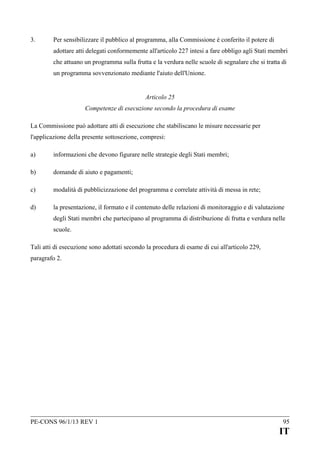 3.

Per sensibilizzare il pubblico al programma, alla Commissione è conferito il potere di
adottare atti delegati conformemente all'articolo 227 intesi a fare obbligo agli Stati membri
che attuano un programma sulla frutta e la verdura nelle scuole di segnalare che si tratta di
un programma sovvenzionato mediante l'aiuto dell'Unione.
Articolo 25
Competenze di esecuzione secondo la procedura di esame

La Commissione può adottare atti di esecuzione che stabiliscano le misure necessarie per
l'applicazione della presente sottosezione, compresi:
a)

informazioni che devono figurare nelle strategie degli Stati membri;

b)

domande di aiuto e pagamenti;

c)

modalità di pubblicizzazione del programma e correlate attività di messa in rete;

d)

la presentazione, il formato e il contenuto delle relazioni di monitoraggio e di valutazione
degli Stati membri che partecipano al programma di distribuzione di frutta e verdura nelle
scuole.

Tali atti di esecuzione sono adottati secondo la procedura di esame di cui all'articolo 229,
paragrafo 2.

PE-CONS 96/1/13 REV 1

95

IT

 