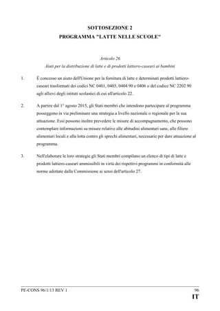 SOTTOSEZIONE 2
PROGRAMMA "LATTE NELLE SCUOLE"

Articolo 26
Aiuti per la distribuzione di latte e di prodotti lattiero-caseari ai bambini
1.

È concesso un aiuto dell'Unione per la fornitura di latte e determinati prodotti lattierocaseari trasformati dei codici NC 0401, 0403, 0404 90 e 0406 o del codice NC 2202 90
agli allievi degli istituti scolastici di cui all'articolo 22.

2.

A partire dal 1° agosto 2015, gli Stati membri che intendono partecipare al programma
posseggono in via preliminare una strategia a livello nazionale o regionale per la sua
attuazione. Essi possono inoltre prevedere le misure di accompagnamento, che possono
contemplare informazioni su misure relative alle abitudini alimentari sane, alle filiere
alimentari locali e alla lotta contro gli sprechi alimentari, necessarie per dare attuazione al
programma.

3.

Nell'elaborare le loro strategie gli Stati membri compilano un elenco di tipi di latte e
prodotti lattiero-caseari ammissibili in virtù dei rispettivi programmi in conformità alle
norme adottate dalla Commissione ai sensi dell'articolo 27.

PE-CONS 96/1/13 REV 1

96

IT

 