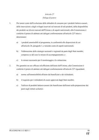 Articolo 27
Delega di potere
1.

Per tenere conto dell'evoluzione delle abitudini di consumo per i prodotti lattiero-caseari,
delle innovazioni e degli sviluppi osservati sul mercato di tali prodotti, della disponibilità
dei prodotti sui diversi mercati dell'Unione e di aspetti nutrizionali, alla Commissione è
conferito il potere di adottare atti delegati conformemente all'articolo 227 intesi a
determinare:
a)

i prodotti ammissibili al programma, in conformità alle disposizioni di cui
all'articolo 26, paragrafo 1, e tenendo conto di aspetti nutrizionali;

b)

l'elaborazione delle strategie nazionali o regionali da parte degli Stati membri,
comprese se del caso le misure di accompagnamento; e

c)
2.

le misure necessarie per il monitoraggio e la valutazione.

Per garantire un uso efficace ed efficiente dell'aiuto dell'Unione, alla Commissione è
conferito il potere di adottare atti delegati conformemente all'articolo 227 riguardanti:
a)

norme sull'ammissibilità all'aiuto dei beneficiari e dei richiedenti;

b)

il requisito per i richiedenti di essere approvati dagli Stati membri;

c)

l'utilizzo di prodotti lattiero-caseari che beneficiano dell'aiuto nella preparazione dei
pasti negli istituti scolastici.

PE-CONS 96/1/13 REV 1

98

IT

 