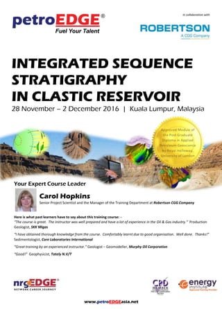 www.petroEDGEasia.net
In collaboration with
INTEGRATED SEQUENCE
STRATIGRAPHY
IN CLASTIC RESERVOIR
28 November – 2 December 2016 | Kuala Lumpur, Malaysia
Your Expert Course Leader
Carol Hopkins
Senior Project Scientist and the Manager of the Training Department at Robertson CGG Company
Here is what past learners have to say about this training course: -
“The course is great. The instructor was well prepared and have a lot of experience in the Oil & Gas industry.” Production
Geologist, SKK Migas
“I have obtained thorough knowledge from the course. Comfortably learnt due to good organisation. Well done. Thanks!”
Sedimentologist, Core Laboratories International
“Great training by an experienced instructor.” Geologist – Geomodeller, Murphy Oil Corporation
“Good!” Geophysicist, Tately N.V/T
 