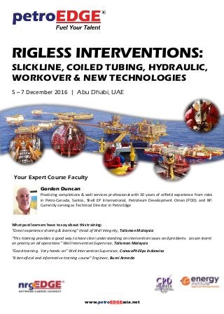 www.petroEDGEasia.net
RIGLESS INTERVENTIONS:
SLICKLINE, COILED TUBING, HYDRAULIC,
WORKOVER & NEW TECHNOLOGIES
5 – 7 December 2016 | Abu Dhabi, UAE
Your Expert Course Faculty
Gordon Duncan
Practicing completions & well services professional with 30 years of oilfield experience from roles
in Petro-Canada, Santos, Shell EP International, Petroleum Development Oman (PDO) and BP.
Currently serving as Technical Director in PetroEdge
What past learners have to say about this training:
“Great experience sharing & learning” Head of Well Integrity, Talisman Malaysia
“This training provides a good way to have clear understanding on intervention issues and problems. Lesson learnt
on priority on all operations” Well Intervention Supervisor, Talisman Malaysia
“Good training. Very hands-on” Well Intervention Supervisor, ConocoPhillips Indoneisa
“A beneficial and informative training course” Engineer, Bumi Armada
 