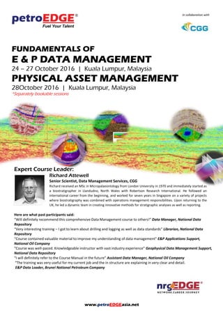 www.petroEDGEasia.net
In collaboration with
FUNDAMENTALS OF
E & P DATA MANAGEMENT
PHYSICAL ASSET MANAGEMENT
*Separately bookable sessions
Expert Course Leader:
Richard Attewell
Senior Scientist, Data Management Services, CGG
Richard received an MSc in Micropalaeontology from London University in 1970 and immediately started as
a biostratigrapher in Llandudno, North Wales with Robertson Research International. He followed an
international career from the beginning, and worked for seven years in Singapore on a variety of projects
where biostratigraphy was combined with operations management responsibilities. Upon returning to the
UK, he led a dynamic team in creating innovative methods for stratigraphic analyses as well as reporting.
Here are what past participants said:
“Will definitely recommend this comprehensive Data Management course to others!” Data Manager, National Data
Repository
“Very interesting training – I got to learn about drilling and logging as well as data standards” Librarian, National Data
Repository
“Course contained valuable material to improve my understanding of data management” E&P Applications Support,
National Oil Company
“Course was well-paced. Knowledgeable instructor with vast industry experience” Geophysical Data Management Support,
National Data Repository
“I will definitely refer to the Course Manual in the future” Assistant Data Manager, National Oil Company
“The training was very useful for my current job and the in structure are explaining in very clear and detail.
E&P Data Loader, Brunei National Petroleum Company
 