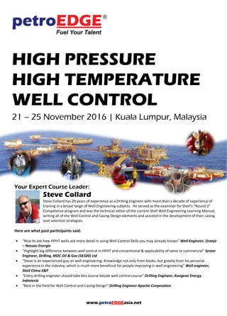 www.petroEDGEasia.net
HIGH PRESSURE
HIGH TEMPERATURE
WELL CONTROL
21 – 25 November 2016 | Kuala Lumpur, Malaysia
Your Expert Course Leader:
Steve Collard
Steve Collard has 29 years of experience as a Drilling Engineer with more than a decade of experience of
training in a broad range of Well Engineering subjects. He served as the examiner for Shell’s “Round 2”
Competence program and was the technical editor of the current Shell Well Engineering Learning Manual,
writing all of the Well Control and Casing Design elements and assisted in the development of their casing
seat selection strategies.
Here are what past participants said:
 “Nice to see how HPHT wells ask more detail in using Well Control Skills you may already knows” Well Engineer, Oranje
– Nassau Energie
 “Highlight big difference between well control in HPHT and conventional & applicability of same to commercial” Senior
Engineer, Drilling, MDC Oil & Gas (SK320) Ltd
 “Steve is an experienced guy on well engineering. Knowledge not only from books, but greatly from his personal
experience in the industry, which is much more beneficial for people improving in well engineering” Well engineer,
Shell China E&P
 “Every drilling engineer should take this course beside well control course” Drilling Engineer, Kangean Energy
Indonesia
 “Best in the field for Well Control and Casing Design” Drilling Engineer Apache Corporation
 