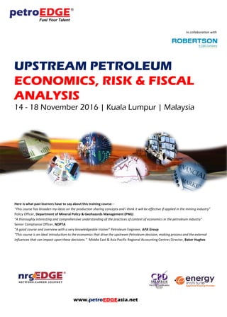 In collaboration with
UPSTREAM PETROLEUM
ECONOMICS, RISK & FISCAL
ANALYSIS
14 - 18 November 2016 | Kuala Lumpur | Malaysia
Here is what past learners have to say about this training course: -
“This course has broaden my ideas on the production sharing concepts and I think it will be effective if applied in the mining industry”
Policy Officer, Department of Mineral Policy & Geohazards Management (PNG)
“A thoroughly interesting and comprehensive understanding of the practices of context of economics in the petroleum industry”
Senior Compliance Officer, NOPTA
“A good course and overview with a very knowledgeable trainer” Petroleum Engineer, APA Group
“This course is an ideal introduction to the economics that drive the upstream Petroleum decision, making process and the external
influences that can impact upon these decisions.” Middle East & Asia Pacific Regional Accounting Centres Director, Baker Hughes
www.petroEDGEasia.net
 