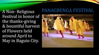 PANAGBENGA FESTIVAL
A Non- Religious
Festival in honor of
the thanks-giving
& bountiful harvest
of Flowers held
around April to
May in Baguio City.
 