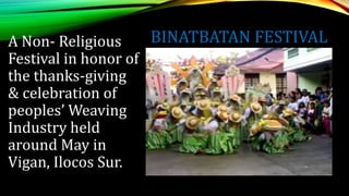 BINATBATAN FESTIVAL
A Non- Religious
Festival in honor of
the thanks-giving
& celebration of
peoples’ Weaving
Industry held
around May in
Vigan, Ilocos Sur.
 