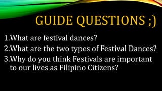 GUIDE QUESTIONS ;)
1.What are festival dances?
2.What are the two types of Festival Dances?
3.Why do you think Festivals are important
to our lives as Filipino Citizens?
 