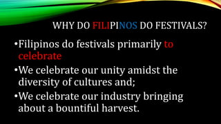WHY DO FILIPINOS DO FESTIVALS?
•Filipinos do festivals primarily to
celebrate
•We celebrate our unity amidst the
diversity of cultures and;
•We celebrate our industry bringing
about a bountiful harvest.
 