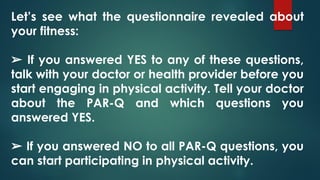 Let’s see what the questionnaire revealed about
your fitness:
➢ If you answered YES to any of these questions,
talk with your doctor or health provider before you
start engaging in physical activity. Tell your doctor
about the PAR-Q and which questions you
answered YES.
➢ If you answered NO to all PAR-Q questions, you
can start participating in physical activity.
 