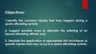 Objectives:
1.Identify the common injuries that may happen during a
sports officiating activity;
2. Suggest possible ways to alleviate the suffering of an
injured officiating official; and
3. Simulate the application of appropriate first techniques to
specific injuries that may occur in a sports officiating activity.
 