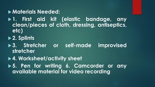 Materials Needed:
1. First aid kit (elastic bandage, any
clean/pieces of cloth, dressing, antiseptics,
etc)
2. Splints
3. Stretcher or self-made improvised
stretcher
4. Worksheet/activity sheet
5. Pen for writing 6. Camcorder or any
available material for video recording
 