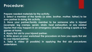 Procedure:
Prepare needed materials for the activity.
2. Select a member of the family (a sister, brother, mother, father) to be
your partner in doing this activity.
3. Have your partner/family member to be someone who is injured
(example: leg cramps, sprain, strain, heat exhaustion, or any related
injuries that may happen in an emergency situation) during a sports or fun
games at home.
4. Apply first aid to your injured partner.
5. Write down on your worksheet the procedure on how you apply first aid
to your injured partner.
6. Take a video (if possible) in applying the first aid procedures
undertaken.
 