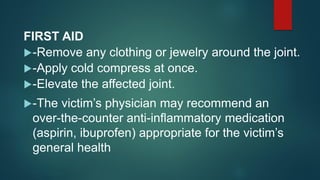 FIRST AID
-Remove any clothing or jewelry around the joint.
-Apply cold compress at once.
-Elevate the affected joint.
-The victim’s physician may recommend an
over-the-counter anti-inflammatory medication
(aspirin, ibuprofen) appropriate for the victim’s
general health
 