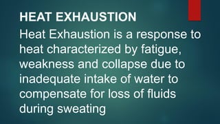 HEAT EXHAUSTION
Heat Exhaustion is a response to
heat characterized by fatigue,
weakness and collapse due to
inadequate intake of water to
compensate for loss of fluids
during sweating
 