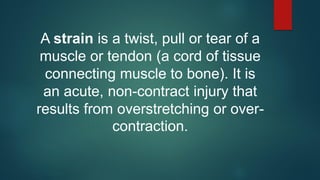 A strain is a twist, pull or tear of a
muscle or tendon (a cord of tissue
connecting muscle to bone). It is
an acute, non-contract injury that
results from overstretching or over-
contraction.
 