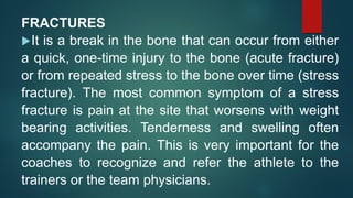 FRACTURES
It is a break in the bone that can occur from either
a quick, one-time injury to the bone (acute fracture)
or from repeated stress to the bone over time (stress
fracture). The most common symptom of a stress
fracture is pain at the site that worsens with weight
bearing activities. Tenderness and swelling often
accompany the pain. This is very important for the
coaches to recognize and refer the athlete to the
trainers or the team physicians.
 