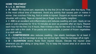 HOME TREATMENT
R. I. C. E. METHOD
 R - REST the injured part, especially for the first 24 to 48 hours after the injury. This
is the most critical time of treatment. Avoid any activity that causes pain or makes it
worse. Use crutches if the leg, foot or ankle is injured. Support an injured wrist, arm or
shoulder with a sling. Tape an injured toe or finger to its healthy neighbor.
 I - ICE is an excellent anti-inflammatory and reduces swelling and pain. Apply an ice
pack or cold compress for 10 to 15 minutes as soon as possible after an injury. Repeat
each hour for the first 3 to 4 hours, then 4 times a day for the next 2 to 3 days. Protect
your skin with a thin cloth. If ice packs are not available, a packet of frozen vegetables
in a cloth will do.
 C - COMPRESSION also reduces swelling. Use elastic bandages for at least 2
days. Check that the bandage is snug, but not too tight. Take the bandage off at night.
 E - ELEVATION drains fluids from injured tissues. Elevate the injured area
whenever you are sitting or lying down. Try to keep the injured area at or above the
level of the heart.
 