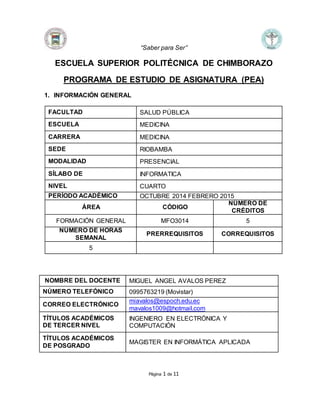 “Saber para Ser”
Página 1 de 11
ESCUELA SUPERIOR POLITÉCNICA DE CHIMBORAZO
PROGRAMA DE ESTUDIO DE ASIGNATURA (PEA)
1. INFORMACIÓN GENERAL
FACULTAD SALUD PÚBLICA
ESCUELA MEDICINA
CARRERA MEDICINA
SEDE RIOBAMBA
MODALIDAD PRESENCIAL
SÍLABO DE INFORMATICA
NIVEL CUARTO
PERÍODO ACADÉMICO OCTUBRE 2014 FEBRERO 2015
ÁREA CÓDIGO
NÚMERO DE
CRÉDITOS
FORMACIÓN GENERAL MFO3014 5
NÚMERO DE HORAS
SEMANAL
PRERREQUISITOS CORREQUISITOS
5
NOMBRE DEL DOCENTE MIGUEL ANGEL AVALOS PEREZ
NÚMERO TELEFÓNICO 0995763219 (Movistar)
CORREO ELECTRÓNICO
miavalos@espoch.edu.ec
mavalos1009@hotmail.com
TÍTULOS ACADÉMICOS
DE TERCER NIVEL
INGENIERO EN ELECTRÓNICA Y
COMPUTACIÓN
TÍTULOS ACADÉMICOS
DE POSGRADO
MAGISTER EN INFORMÁTICA APLICADA
 