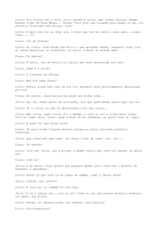 Clara: Vou viajar com o coro, volto amanhã à noite, amo vocês, beijos, mamãe.
Eeeeee vidão em Dona Neusa... Nossa! Dois dias sem ninguém para pegar no pé, vou
assistir televisão até enjoar, uruh.
Lívia: E mais uma vez eu digo sim, e mais uma vez me rendo a esse amor, a esse
olhar... ???
Clara: Sai da frente!
Lívia: Ai Clara, você ainda tem muito o que aprender mesmo, enquanto você fica
ai vendo besteiras na televisão, eu estou vivendo um grande amor.
Clara: Tá doente?
Lívia: É sério, tem um menino na Igreja que está apaixonado por mim.
Clara: Quem é o doido?
Lívia: O lindinho do Thiago.
Clara: Mas ele sabe disso?
Lívia: Annnn, ainda não, mas um dia ele descobre está profundamente apaixonado
por mim.
Clara: Ah Senhor, essa menina não pode ser minha irmã...
Júlia: Ow, ow, vamos parar de discussão, por que quem manda agora aqui sou eu!
Lívia: Oh a outra, eu que tô apaixonada e ela que viaja...
Júlia: Não Lívia, quem viajou foi a mamãe, e como eu sou a filha mais velha,
fico no lugar dela, então, pode tratar de me obedecer, eu quero tudo no lugar!
Lívia: E quem foi que disse heim?
Clara: Dá para vocês ficarem quietas porque eu estou tentando assistir
televisão.
Júlia: Que televisão que nada, vai fazer lição de casa, vai, vai...
Clara: Tá doente?
Lívia: Isso aeh Júlia, não é porque a mamãe viajou que você vai mandar na gente
não.
Clara: Isso ai!
Júlia: O de menor, fica quieta que pequena desse jeito você tem o direito de
obedecer e agradecer.
Lívia: Então já que você tá no lugar da mamãe, cadê o jantar heim?
Júlia: Jantar, que jantar?
Clara: É isso ai, eu também tô com fome.
Júlia: A tá o jantar né... hum já sei! Como eu sou uma pessoa muuuuito moderna,
vou pedir uma pizza!
Clara: Nossa, tô impressionada com tamanha inteligência!
Lívia: Sua preguiçosa!
 