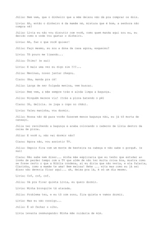 Júlia: Nem vem, que o dinheiro que a mãe deixou não dá pra comprar os dois.
Lívia: Ah, então o dinheiro é da mamãe né, mistura que é bom, a senhora não
compra né?
Júlia: Lívia eu não vou discutir com você, como quem manda aqui sou eu, eu
decido como e onde vou gastar o dinheiro.
Lívia: Ah, faz o que você quiser!
Júlia: Faço mesmo, eu sou a dona da casa agora, esqueceu?
Lívia: Tô pouco me lixando...
Júlia: Ótimo! (e sai)
Lívia: E mais uma vez eu digo sim ???...
Júlia: Meninas, nosso jantar chegou.
Clara: Oba, manda pra cá!
Júlia: Larga de ser folgada menina, vem buscar.
Lívia: Nem vem, a mãe sempre trás e ainda limpa a bagunça.
Júlia: Ninguém merece viu! (trás a pizza batendo o pé)
Clara: Oh, delícia. (e joga o copo no chão).
Lívia: Valeu maninha, vou dormir.
Júlia: Nossa não dá para vocês fazerem menos bagunça não, eu já tô morta de
cansaço.
Júlia vai recolhendo a bagunça e acaba colocando o caderno de Lívia dentro da
caixa de pizza.
Júlia: E você o, não vai dormir não?
Clara: Agora não, vou assistir TV.
Júlia: Depois fica com um monte de besteira na cabeça e não sabe o porquê. (e
sai)
Clara: Não sabe nem dizer... minha mãe explicaria que eu tenho que estudar ao
invés de perder tempo com a TV que além de não ter muita coisa boa, mostra como
se fosse certo o que a Bíblia condena, ai eu diria que não veria, e ela falaria,
Clarinha, como a mamãe te ama! Bem melosa! Hehe ... eita mas como eu já sei
disso não deveria ficar aqui... ah, deixa pra lá, é só um dia mesmo.
Lívia: Cof, cof, cof.
Júlia: Dá pra ficar quieta Lívia, eu quero dormir.
Lívia: Minha bronquite tá atacada.
Júlia: Problema teu, e eu tô com sono, fica quieta e vamos dormir.
Lívia: Mas eu não consigo...
Júlia: É só fechar o olho.
Lívia levanta resmungando: Minha mãe cuidaria de mim.
 