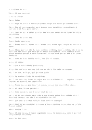 Elas voltam da aula.
Júlia: Ai que canseira!
Clara: O Júlia?
Júlia: Fala.
Clara: Hoje na escola a menina perguntou porque ela tinha que aceitar Jesus.
Júlia: Era só você responder que é porque somos pecadores, necessitamos de
salvação e só Jesus pode salvar.
Clara: Isso eu sei, e falei pra ela, mas ela quer saber em que lugar da Bíblia
tá escrito.
Júlia: Isso eu já não sei.
Clara: Mamãe saberia...
Júlia: Mamãe saberia, mamãe faria, mamãe isso, mamãe aqui, chega! Eu não sou a
mamãe!
Clara: Claro que você não é, mamãe conhece a Bíblia, sabe cozinhar, não deixa eu
ver o que não presta por mais que eu tente chantageá-la, cuida direito de nós
quando estamos doentes e sabe aconselhar, já você acha que ser mãe é sói poder
mandar...
Júlia: Some da minha frente menina, vai pro seu quarto.
Lívia: Oh Júlia!
Júlia: Que é você também? (bem brava)
Lívia: Nem vem brava pro meu lado que eu não te fiz nada sua grossa.
Júlia: Ta bom, desculpa, que que você quer?
Lívia: Me ensina a lição de matemática.
Júlia: (se sentindo) Claro eu sempre fui boa em matemática.... vejamos, tananam,
tananam, ah disso eu não lembro não!
Lívia: Nossa mas nem pra isso você serve, coitado dos seus filhos viu...
Júlia: Ai Deus, dai-me paciência!
Lívia: Pede sabedoria que é melhor viu! (e sai)
Júlia: Ai eu não agüento mais. Como é que a mamãe atura essas chatas heim???
Nossa que cansaço, ser mãe é um verdadeiro CASTIGO!
Neusa: Que castigo filha? Você pôs suas irmãs de castigo?
Júlia: Mãe! Ai que saudades! Ai Graças a Deus a senhora voltou viu, eu já tava
ficando doida!
Neusa: Porque filha?
Júlia: Ah sei lá mãe, é muito complicado tentar te substituir, como é que você
tem paciência com gente?
Neusa: Eu amo vocês!
 
