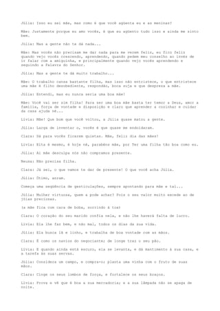 Júlia: Isso eu sei mãe, mas como é que você agüenta eu e as meninas?
Mãe: Justamente porque eu amo vocês, é que eu agüento tudo isso e ainda me sinto
bem.
Júlia: Mas a gente não te dá nada...
Mãe: Mas vocês não precisam me dar nada para me verem feliz, eu fico feliz
quando vejo vocês crescendo, aprendendo, quando pedem meu conselho ao invés de
ir falar com a amiguinha, e principalmente quando vejo vocês aprendendo e
seguindo a Palavra do Senhor.
Júlia: Mas a gente te dá muito trabalho...
Mãe: O trabalho cansa bastante filha, mas isso não entristece, o que entristece
uma mãe é filho desobediente, respondão, boca suja e que despreza a mãe.
Júlia: Entendi, mas eu nunca seria uma boa mãe!
Mãe: Você vai ser sim filha! Para ser uma boa mãe basta ter temor a Deus, amor a
família, força de vontade e disposição e claro que aprender a cozinhar e cuidar
da casa ajuda né...
Lívia: Mãe! Que bom que você voltou, a Júlia quase matou a gente.
Júlia: Larga de inventar o, vocês é que quase me endoidaram.
Clara: Dá para vocês ficarem quietas. Mãe, feliz dia das mães!
Lívia: Eita é mesmo, é hoje né, parabéns mãe, por Ter uma filha tão boa como eu.
Júlia: Ai mãe desculpa nós não compramos presente.
Neusa: Não precisa filha.
Clara: Já sei, o que vamos te dar de presente! O que você acha Júlia.
Júlia: Ótimo, anram.
Começa uma seqüência de gesticulações, sempre apontando para mãe e tal...
Júlia: Mulher virtuosa, quem a pode achar? Pois o seu valor muito excede ao de
jóias preciosas.
(a mãe fica com cara de boba, sorrindo à toa)
Clara: O coração do seu marido confia nela, e não lhe haverá falta de lucro.
Lívia: Ela lhe faz bem, e não mal, todos os dias da sua vida.
Júlia: Ela busca lã e linho, e trabalha de boa vontade com as mãos.
Clara: É como os navios do negociante; de longe traz o seu pão.
Lívia: E quando ainda está escuro, ela se levanta, e dá mantimento à sua casa, e
a tarefa às suas servas.
Júlia: Considera um campo, e compra-o; planta uma vinha com o fruto de suas
mãos.
Clara: Cinge os seus lombos de força, e fortalece os seus braços.
Lívia: Prova e vê que é boa a sua mercadoria; e a sua lâmpada não se apaga de
noite.
 