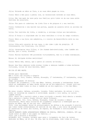 Júlia: Estende as mãos ao fuso, e as suas mãos pegam na roca.
Clara: Abre a mão para o pobre; sim, ao necessitado estende as suas mãos.
Lívia: Não tem medo da neve pela sua família; pois todos os da sua casa estão
vestidos de escarlate.
Júlia: Faz para si cobertas; de linho fino e de púrpura é o seu vestido.
Clara: Conhece-se o seu marido nas portas, quando se assenta entre os anciãos da
terra.
Lívia: Faz vestidos de linho, e vende-os, e entrega cintas aos mercadores.
Júlia: A força e a dignidade são os seus vestidos; e ri-se do tempo vindouro.
Clara: Abre a sua boca com sabedoria, e o ensino da benevolência está na sua
língua.
Lívia: Olha pelo governo de sua casa, e não come o pão da preguiça. (É
interessante, ela finalizar, viu Júlia!)
Júlia: Levantam-se seus filhos, e lhe chamam bem-aventurada, como também seu
marido, que a louva, dizendo:
Clara: Muitas mulheres têm procedido virtuosamente, mas tu a todas sobrepujas.
Neusa: Ai obrigada minhas menininhas!
Clara: Menos mãe, menos, que a gente já cresceu um bocado...
Neusa: Que Deus abençoe vocês minhas lindas e abençoe também a todas mulheres
virtuosas, coroas de seus maridos, mães!
UM DIA SÓ NÃO BASTA
Versão para impressão
Mãe e filho com carinho e alegria
Personagens: Juiz, Orador, Defesa, Acusação, 1ª testemunha, 2ª testemunha, corpo
de jurados
Tempo aproximado: 20 minutos
Sinopse: Em julgamento, o Dia das Mães. Defesa, acusação e testemunhas falam
sobre as homenagens às mães serem feitas em um dia específico. Jurado vota por
lembrar das mães todos os dias e também em um dia especial, o Dia das Mães.
Em cena: orador, defesa, acusação, jurados. Todos sentados. Ao entrar o juiz,
todos se levantam em respeito à autoridade. Quando o juiz senta, os outros
também sentam.
JUIZ: (bate com o martelo sobre a mesa iniciando a sessão) Está aberta a sessão.
Com a palavra o Senhor Orador Oficial deste Tribunal.
ORADOR: Exmos. Srs. Juiz, Defesa, Acusação, Corpo de Jurados e demais
assistentes. Nesta data coloca-se em julgamento alegórico a homenagem que se
presta às mães, uma só vez por ano. (senta-se)
JUIZ: (com seriedade) Antes do pronunciamento da defesa e da acusação é preciso
que todos tomem conhecimenmto do sentido de ser mãe, o seu valor de progenitora,
as renúncias em favor dos filhos, do esposo, da formação e continuidade da
família.
(NESTE MOMENTO SERÃO APRESENTADOS NÚMEROS DE POESIA, CÂNTICOS, JOGRAIS, ETC que
falem sobre as mães e seu papel na família...)
JUIZ: com a palavra a Acusação.
ACUSAÇÃO: Srs. Jurados, estamos aqui para o julgamento do fato de termos
dedicado às Mães, um só dia. Um dia, que na atualidade, como todas as outras
 